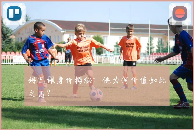 姆巴佩身价揭秘：他为何价值如此之高？